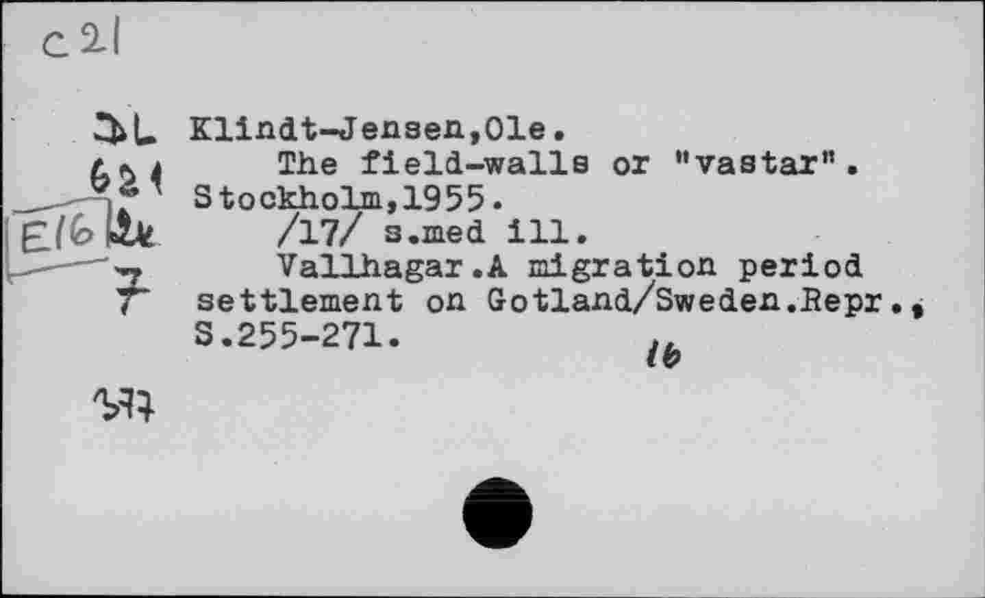 ﻿Klindt-Jensen,01e.
4	The field-walls or ‘'vastar" .
' Stockholm,1955.
I	/17/ s.med ill.
Vallhagar.A migration period settlement on Gotland/Sweden.Bepr. S.255-271.
W